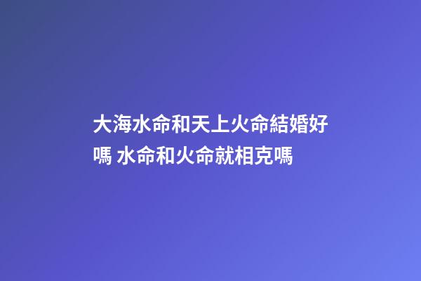 大海水命和天上火命結婚好嗎 水命和火命就相克嗎
